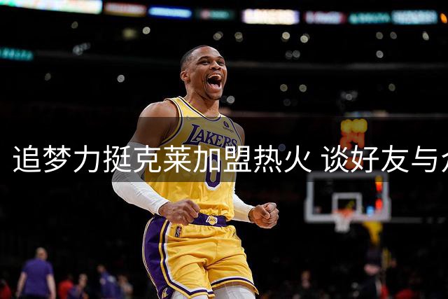 追梦力挺克莱加盟热火 谈好友与众不同的个性